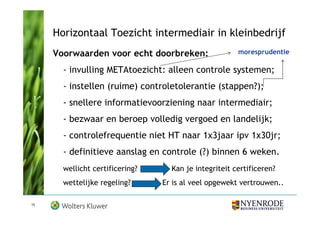Horizontaal Toezicht intermediair in kleinbedrijf
     Voorwaarden voor echt doorbreken:                 moresprudentie

       - invulling METAtoezicht: alleen controle systemen;
       - instellen (ruime) controletolerantie (stappen?);
       - snellere informatievoorziening naar intermediair;
       - bezwaar en beroep volledig vergoed en landelijk;
       - controlefrequentie niet HT naar 1x3jaar ipv 1x30jr;
       - definitieve aanslag en controle (?) binnen 6 weken.
       wellicht certificering?     Kan je integriteit certificeren?
       wettelijke regeling?      Er is al veel opgewekt vertrouwen..

15
 