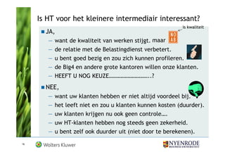 Is HT voor het kleinere intermediair interessant?
                                                           is kwaliteit
       JA,
        —   want de kwaliteit van werken stijgt. maar
        —   de relatie met de Belastingdienst verbetert.
        —   u bent goed bezig en zou zich kunnen profileren.
        —   de Big4 en andere grote kantoren willen onze klanten.
        —   HEEFT U NOG KEUZE………………………..?
       NEE,
        —   want uw klanten hebben er niet altijd voordeel bij.
        —   het leeft niet en zou u klanten kunnen kosten (duurder).
        —   uw klanten krijgen nu ook geen controle….
        —   uw HT-klanten hebben nog steeds geen zekerheid.
        —   u bent zelf ook duurder uit (niet door te berekenen).
16
 