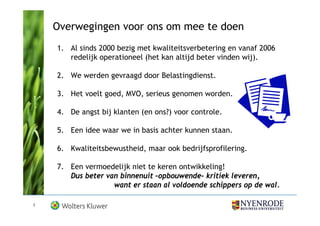 Overwegingen voor ons om mee te doen
    1. Al sinds 2000 bezig met kwaliteitsverbetering en vanaf 2006
       redelijk operationeel (het kan altijd beter vinden wij).

    2. We werden gevraagd door Belastingdienst.

    3. Het voelt goed, MVO, serieus genomen worden.

    4. De angst bij klanten (en ons?) voor controle.

    5. Een idee waar we in basis achter kunnen staan.

    6. Kwaliteitsbewustheid, maar ook bedrijfsprofilering.

    7. Een vermoedelijk niet te keren ontwikkeling!
       Dus beter van binnenuit –opbouwende- kritiek leveren,
                   want er staan al voldoende schippers op de wal.

3
 