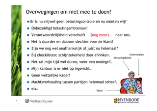 Overwegingen om niet mee te doen?
     Er is nu vrijwel geen belastingcontrole en nu moeten wij?
      Onbezoldigd belastingambtenaar!
      Verantwoordelijkheid verschuift     (nog meer)      naar ons.
      Het is duurder en daarom slechter voor de klant!
      Zijn we nog wel onafhankelijk of juist nu helemaal?
      Bij checklisten: schijnzekerheid door afvinken.                 intermediair
                                                         belastingdienst
      Het zal mijn tijd wel duren, weer een modegril.
      Mijn kantoor is er niet op ingericht.
      Geen wettelijke kader!
      Machtsverhouding tussen partijen helemaal scheef.
      etc.                                    klant


4
 