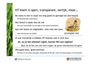 HT-klant is open, transparant, eerlijk, maar…
    De mens is niet in staat tot enig goed en geneigd tot alle kwaad.
      Uit Heidelbergse Catechismus

    Het hemd is nader dan de rok
      Het toch voortrekken van de eigen kring (familie kennissen)

    Aan een boom zo volgeladen, mist men een paar..
      Naar Hieronymus van Alphen                                       ..pruimpjes      niet

    Al wat menselijk is hebben HT-klanten ook in zich dus:
      eh, nu jij het allemaal regelt, kunnen WIJ wat regelen?
           Maar als ze het met een lach vragen: de grote meerderheid wil goed.

    Wie goed doet, goed ontmoet
      De klant en wij willen wel goed. Individueel de BD ook, maar hoe betrouwbaar is de overheid?


6
 