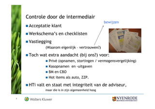Controle door de intermediair
                                                     bewijzen
     Acceptatie klant
     Werkschema’s en checklisten
     Vastlegging
             (Waarom eigenlijk – vertrouwen?)

     Toch wat extra aandacht (bij ons?) voor:
               Privé (opnamen, stortingen / vermogensvergelijking)
               Kasopnamen en -uitgaven
               BM en CBO
               Hot items als auto, ZZP.

     HTi valt en staat met integriteit van de adviseur,
             maar die is in zijn algemeenheid hoog

7
 