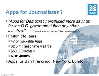 Apps for Journalisten?
         "Apps    for Democracy produced more savings
          for the D.C. government than any other
          initiative."    Viveck Kundra, former CTO , Washington DC

         Feiten (1e jaar)
             47 ontwikkelde Apps
             $2.3 mil geschatte waarde
             $50.000 kosten

             ROI: 4000%

         Apps           for San Francisco, New York, London.
                                                             10



zondag 17 oktober 2010
 