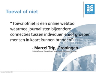 Toeval of niet

                “Toevalofniet	
 is	
 een	
 online	
 webtool	
 
                waarmee	
 journalisten	
 bijzondere	
 
                connecties	
 tussen	
 individuen	
 en/of	
 groepen	
 
                mensen	
 in	
 kaart	
 kunnen	
 brengen”
                               -­‐	
 Marcel	
 Trip,	
 Groningen
                               Initiatiefnemer	
 Toevalofniet,	
 amateurjournalist	
 voor	
 Studnet




                                                                                                          13



zondag 17 oktober 2010
 