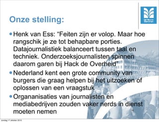 Onze stelling:
         Henk  van Ess: “Feiten zijn er volop. Maar hoe
          rangschik je ze tot behapbare porties.
          Datajournalistiek balanceert tussen taal en
          techniek. Onderzoeksjournalisten spinnen
          daarom garen bij Hack de Overheid”
         Nederland kent een grote community van
          burgers die graag helpen bij het uitzoeken of
          oplossen van een vraagstuk
         Organanisaties van journalisten en
          mediabedrijven zouden vaker nerds in dienst
          moeten nemen                             16



zondag 17 oktober 2010
 