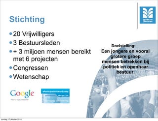 Stichting
         20 Vrijwilligers
         3 Bestuursleden
                                           Doelstelling:
         + 3 miljoen mensen bereikt   Een jongere en vooral
                                           grotere groep
          met 6 projecten              mensen betrekken bij
         Congressen                    politiek en openbaar
                                               bestuur.
         Wetenschap



          PDF FELLOWSHIP



                                                     2



zondag 17 oktober 2010
 