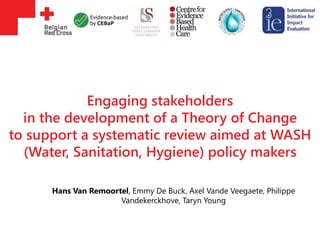 Engaging stakeholders
in the development of a Theory of Change
to support a systematic review aimed at WASH
(Water, Sanitation, Hygiene) policy makers
Hans Van Remoortel, Emmy De Buck, Axel Vande Veegaete, Philippe
Vandekerckhove, Taryn Young
 