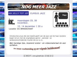 NOG MEER JAZZ Introductiecursus die een beeld geeft van de jazz van bij haar duistere begin tot en met de ongrijpbare genre-, periode- en landsoverschrijdende muziek die ze nu is. Met handige tips, boeiend luister- en videomateriaal én een syllabus.  maandagen 23, 30 november, 12, 14 december | 20 u  VAN JELLY TOT JEF  Locatie: CC BRASSCHAAT CURSUS JAZZ  De ideale voorbereiding op uw volgende Jazzlabconcert! 