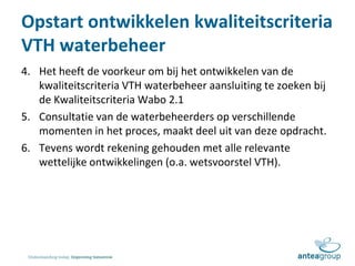 Opstart ontwikkelen kwaliteitscriteria
VTH waterbeheer
4. Het heeft de voorkeur om bij het ontwikkelen van de
kwaliteitscriteria VTH waterbeheer aansluiting te zoeken bij
de Kwaliteitscriteria Wabo 2.1
5. Consultatie van de waterbeheerders op verschillende
momenten in het proces, maakt deel uit van deze opdracht.
6. Tevens wordt rekening gehouden met alle relevante
wettelijke ontwikkelingen (o.a. wetsvoorstel VTH).
 