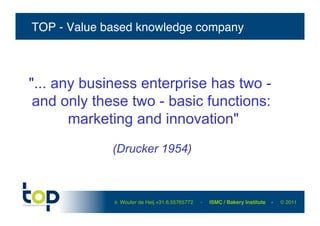 TOP - Value based knowledge company!



"... any business enterprise has two -
 and only these two - basic functions:
       marketing and innovation"
             (Drucker 1954)



             ir. Wouter de Heij +31.6.55765772   -   ISMC / Bakery Institute   -   © 2011 !
 