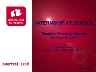 INTERNSHIP AT SCHOOL

  Teacher Training Institute
 Presentatie titel
    Rotterdam University


          Gosse Romkes
   M.Sc. of Ed., MBA, BBA. of Ed.




                       Rotterdam, 00 januari 2007

                                 May, 15th 2012
 