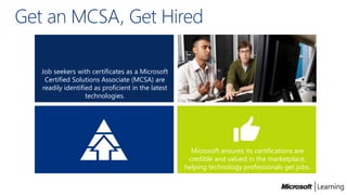 Get an MCSA, Get Hired

   Job seekers with certificates as a Microsoft
    Certified Solutions Associate (MCSA) are
   readily identified as proficient in the latest
                   technologies.




                                                      Microsoft ensures its certifications are
                                                     credible and valued in the marketplace,
                                                    helping technology professionals get jobs.
 
