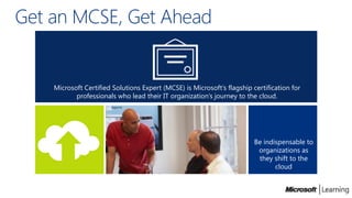 Get an MCSE, Get Ahead


    Microsoft Certified Solutions Expert (MCSE) is Microsoft’s flagship certification for
           professionals who lead their IT organization’s journey to the cloud.




                                                                         Be indispensable to
                                                                          organizations as
                                                                          they shift to the
                                                                                cloud
 