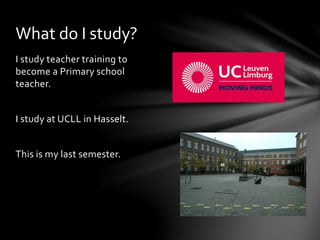 I study teacher training to
become a Primary school
teacher.
I study at UCLL in Hasselt.
This is my last semester.
What do I study?
 