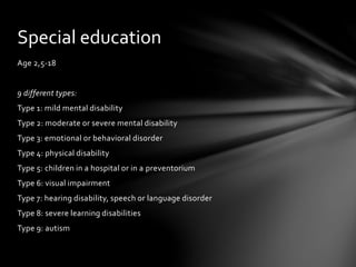 Age 2,5-18
9 different types:
Type 1: mild mental disability
Type 2: moderate or severe mental disability
Type 3: emotional or behavioral disorder
Type 4: physical disability
Type 5: children in a hospital or in a preventorium
Type 6: visual impairment
Type 7: hearing disability, speech or language disorder
Type 8: severe learning disabilities
Type 9: autism
Special education
 