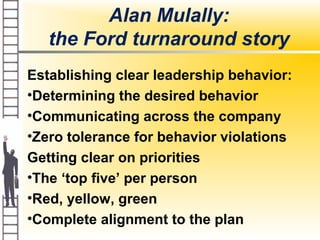 Alan Mulally:
the Ford turnaround story
Establishing clear leadership behavior:
•Determining the desired behavior
•Communicating across the company
•Zero tolerance for behavior violations
Getting clear on priorities
•The ‘top five’ per person
•Red, yellow, green
•Complete alignment to the plan
 