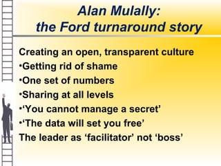 Alan Mulally:
the Ford turnaround story
Creating an open, transparent culture
•Getting rid of shame
•One set of numbers
•Sharing at all levels
•‘You cannot manage a secret’
•‘The data will set you free’
The leader as ‘facilitator’ not ‘boss’
 