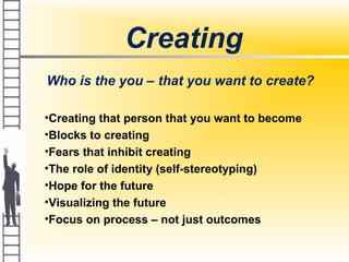 Creating
Who is the you – that you want to create?
•Creating that person that you want to become
•Blocks to creating
•Fears that inhibit creating
•The role of identity (self-stereotyping)
•Hope for the future
•Visualizing the future
•Focus on process – not just outcomes
 