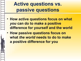 Active questions vs.
passive questions
• How active questions focus on what
you can do to make a positive
difference for yourself and the world
• How passive questions focus on
what the world needs to do to make
a positive difference for you
 