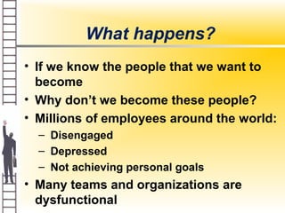 What happens?
• If we know the people that we want to
become
• Why don’t we become these people?
• Millions of employees around the world:
– Disengaged
– Depressed
– Not achieving personal goals
• Many teams and organizations are
dysfunctional
 