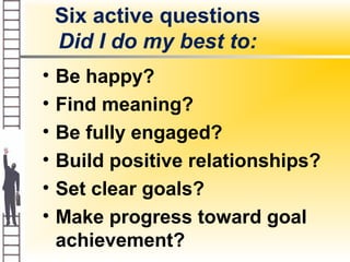 Six active questions
Did I do my best to:
• Be happy?
• Find meaning?
• Be fully engaged?
• Build positive relationships?
• Set clear goals?
• Make progress toward goal
achievement?
 