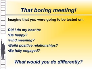 That boring meeting!
Imagine that you were going to be tested on:
Did I do my best to:
•Be happy?
•Find meaning?
•Build positive relationships?
•Be fully engaged?
What would you do differently?
 
