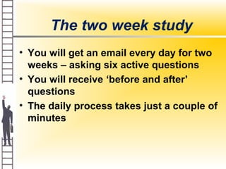 The two week study
• You will get an email every day for two
weeks – asking six active questions
• You will receive ‘before and after’
questions
• The daily process takes just a couple of
minutes
 