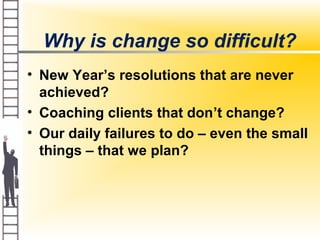 Why is change so difficult?
• New Year’s resolutions that are never
achieved?
• Coaching clients that don’t change?
• Our daily failures to do – even the small
things – that we plan?
 