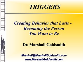 TRIGGERSTRIGGERS
Dr. Marshall GoldsmithDr. Marshall Goldsmith
Marshall@MarshallGoldsmith.comMarshall@MarshallGoldsmith.com
www.MarshallGoldsmith.comwww.MarshallGoldsmith.com
Creating Behavior that Lasts -
Becoming the Person
You Want to Be
 