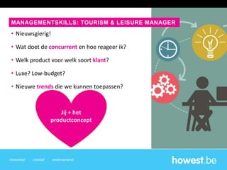 innovatief creatief ondernemend
• Nieuwsgierig!
• Wat doet de concurrent en hoe reageer ik?
• Welk product voor welk soort klant?
• Luxe? Low-budget?
• Nieuwe trends die we kunnen toepassen?
Jij + het
productconcept
MANAGEMENTSKILLS: TOURISM & LEISURE MANAGER
 