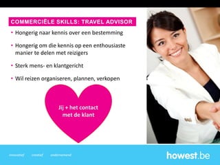 innovatief creatief ondernemend
• Hongerig naar kennis over een bestemming
• Hongerig om die kennis op een enthousiaste
manier te delen met reizigers
• Sterk mens- en klantgericht
• Wil reizen organiseren, plannen, verkopen
COMMERCIËLE SKILLS: TRAVEL ADVISOR
Jij + het contact
met de klant
 