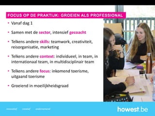 innovatief creatief ondernemend
• Vanaf dag 1
• Samen met de sector, intensief gecoacht
• Telkens andere skills: teamwork, creativiteit,
reisorganisatie, marketing
• Telkens andere context: individueel, in team, in
internationaal team, in multidisciplinair team
• Telkens andere focus: inkomend toerisme,
uitgaand toerisme
• Groeiend in moeilijkheidsgraad
FOCUS OP DE PRAKTIJK: GROEIEN ALS PROFESSIONAL
 