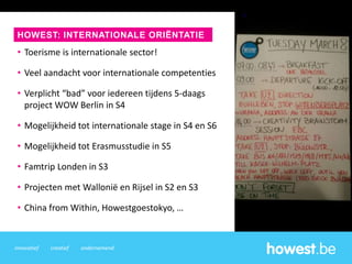 innovatief creatief ondernemend
• Toerisme is internationale sector!
• Veel aandacht voor internationale competenties
• Verplicht “bad” voor iedereen tijdens 5-daags
project WOW Berlin in S4
• Mogelijkheid tot internationale stage in S4 en S6
• Mogelijkheid tot Erasmusstudie in S5
• Famtrip Londen in S3
• Projecten met Wallonië en Rijsel in S2 en S3
• China from Within, Howestgoestokyo, …
HOWEST: INTERNATIONALE ORIËNTATIE
 