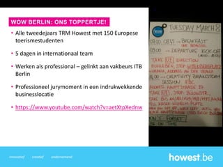 innovatief creatief ondernemend
• Alle tweedejaars TRM Howest met 150 Europese
toerismestudenten
• 5 dagen in internationaal team
• Werken als professional – gelinkt aan vakbeurs ITB
Berlin
• Professioneel jurymoment in een indrukwekkende
businesslocatie
• https://www.youtube.com/watch?v=aetXtpXednw
WOW BERLIN: ONS TOPPERTJE!
 