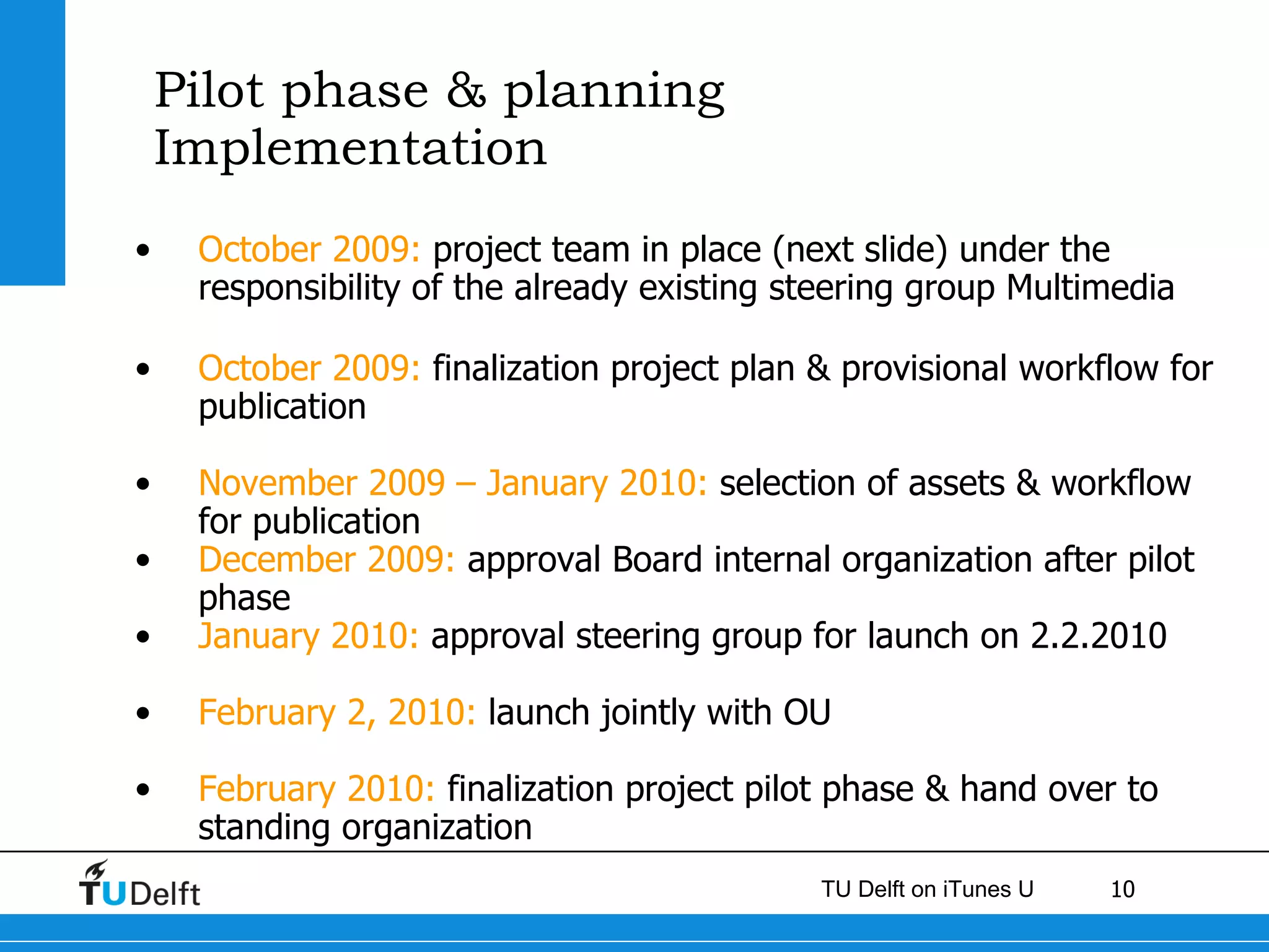 Pilot phase & planning Implementation  October 2009:  project team in place (next slide) under the responsibility of the already existing steering group Multimedia October 2009:  finalization project plan & provisional workflow for publication November 2009 – January 2010:  selection of assets & workflow for publication December 2009:  approval Board internal organization after pilot phase  January 2010:  approval steering group for launch on 2.2.2010 February 2, 2010:  launch jointly with OU February 2010:  finalization project pilot phase & hand over to standing organization 