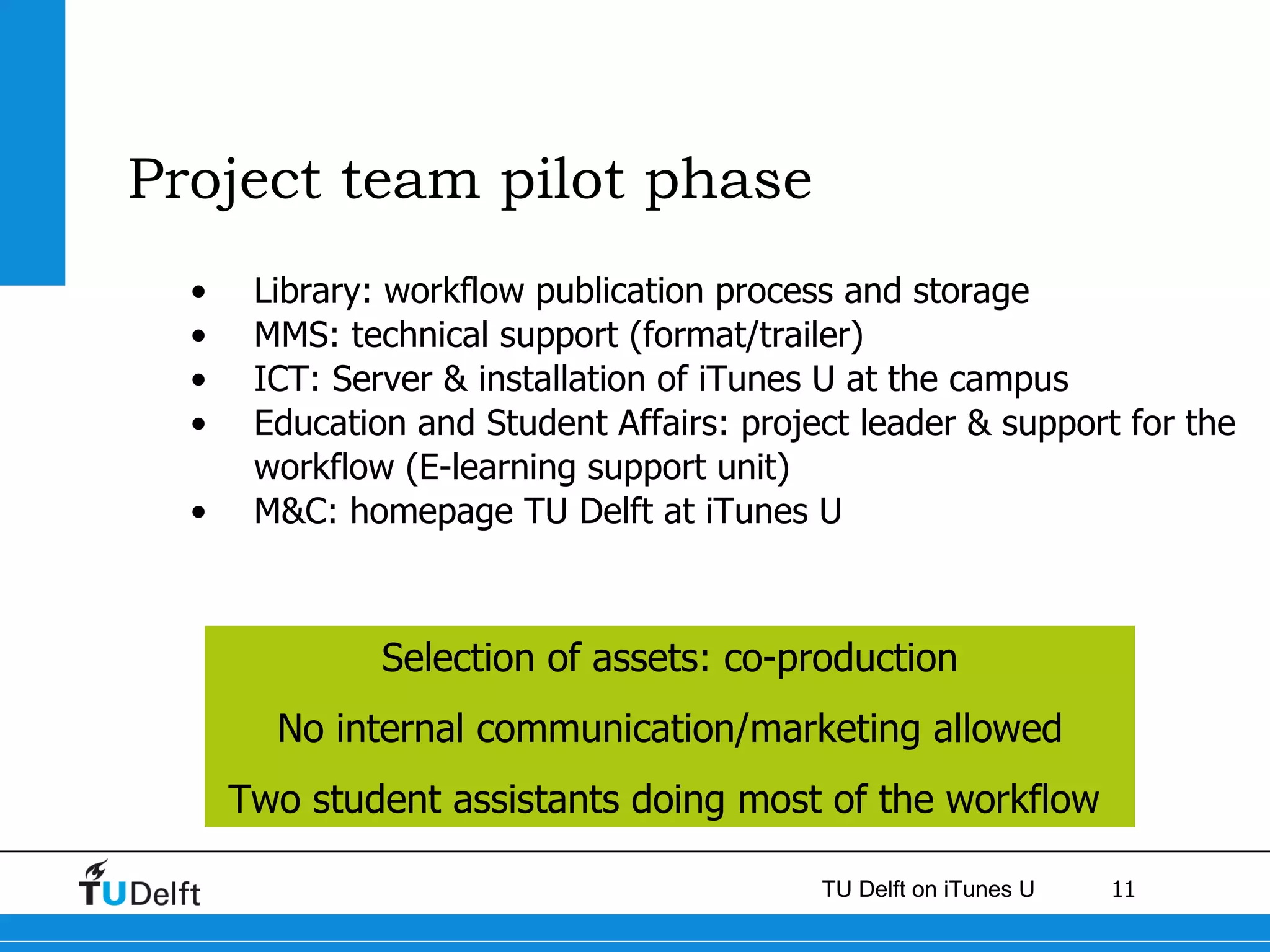 Project team pilot phase  Library: workflow publication process and storage MMS: technical support (format/trailer) ICT: Server & installation of iTunes U at the campus Education and Student Affairs: project leader & support for the workflow (E-learning support unit)  M&C: homepage TU Delft at iTunes U Selection of assets: co-production No internal communication/marketing allowed Two student assistants doing most of the workflow  