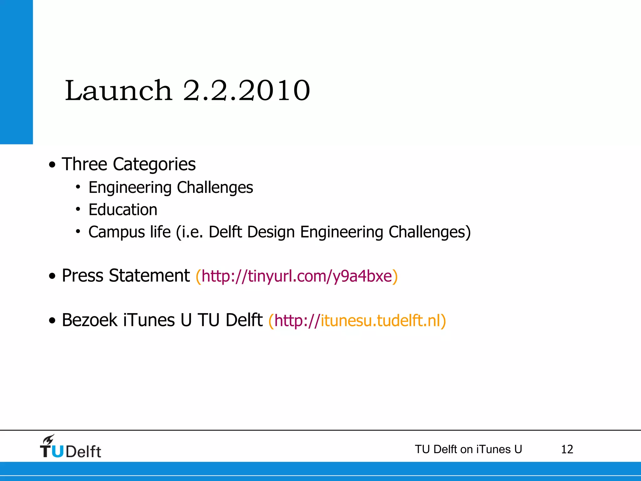 Launch 2.2.2010 Three Categories Engineering Challenges Education  Campus life (i.e. Delft Design Engineering Challenges)  Press Statement  ( http://tinyurl.com/y9a4bxe ) Bezoek iTunes U TU Delft  ( http:// itunesu.tudelft.nl ) 