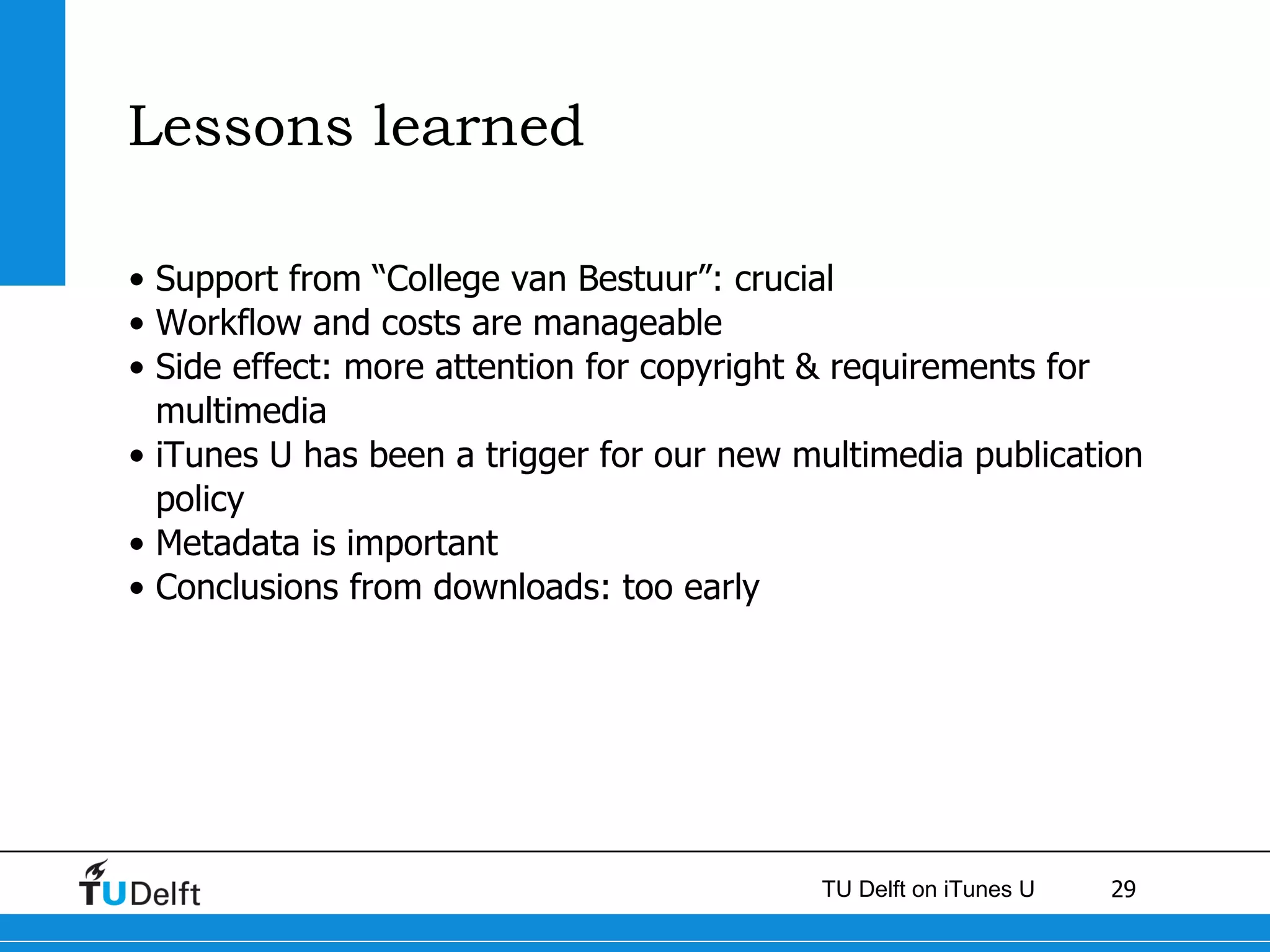 Lessons learned Support from “College van Bestuur”: crucial Workflow and costs are manageable Side effect: more attention for copyright & requirements for multimedia iTunes U has been a trigger for our new multimedia publication policy  Metadata is important Conclusions from downloads: too early 