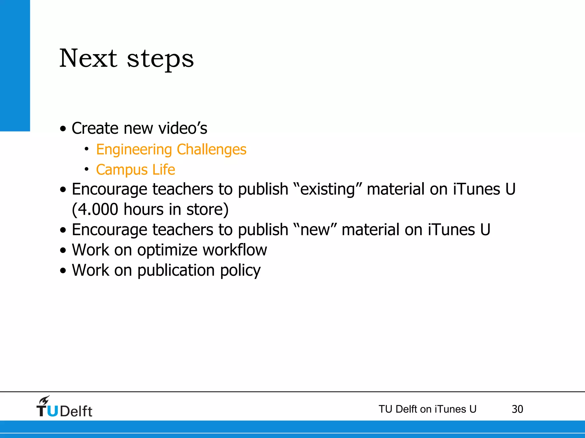 Next steps Create new video’s Engineering Challenges Campus Life Encourage teachers to publish “existing” material on iTunes U (4.000 hours in store) Encourage teachers to publish “new” material on iTunes U Work on optimize workflow Work on publication policy 