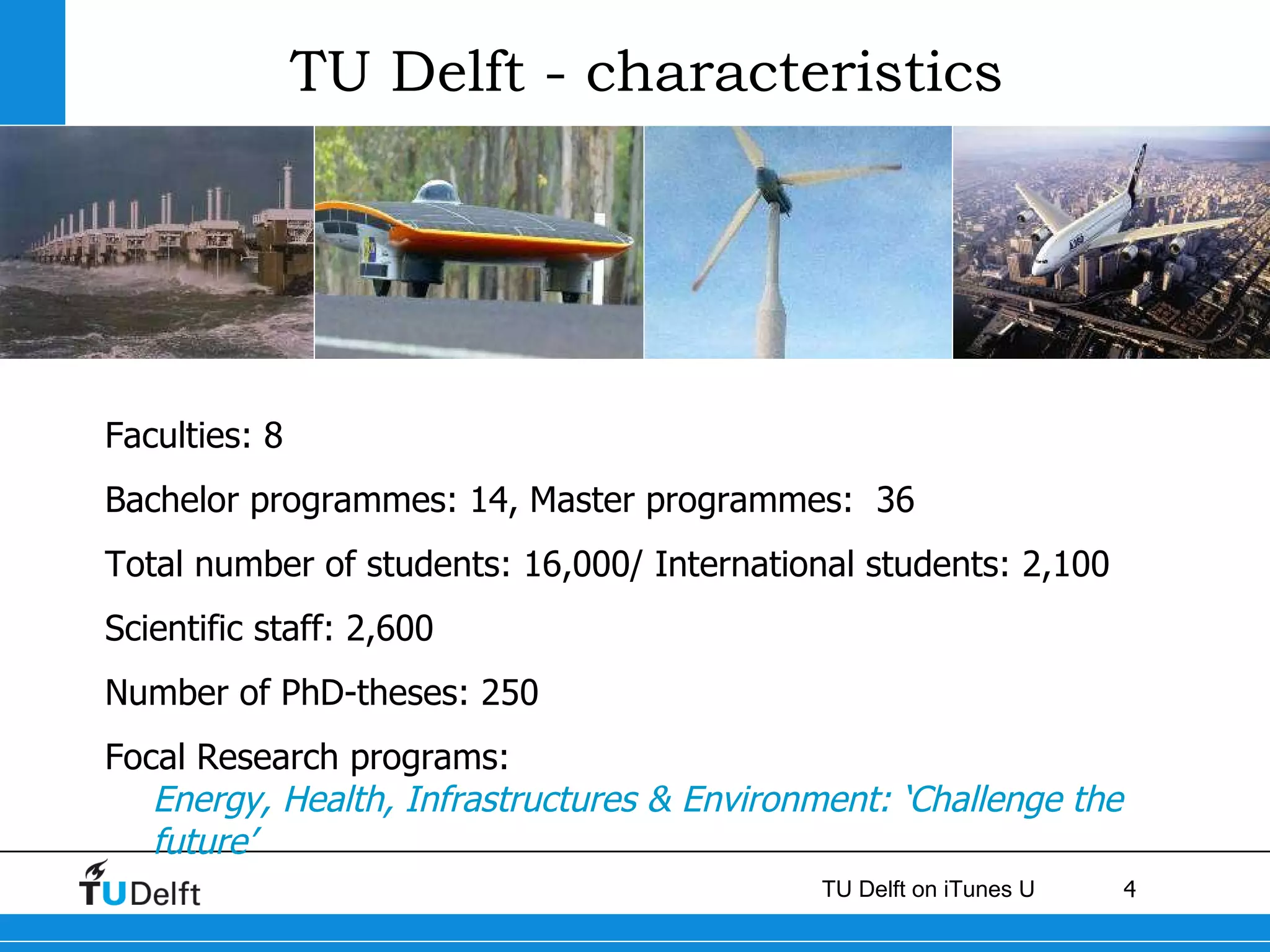 TU Delft - characteristics Faculties: 8 Bachelor programmes: 14, Master programmes:  36 Total number of students: 16,000/ International students: 2,100 Scientific staff: 2,600  Number of PhD-theses: 250 Focal Research programs:  Energy, Health, Infrastructures & Environment: ‘Challenge the future’ 
