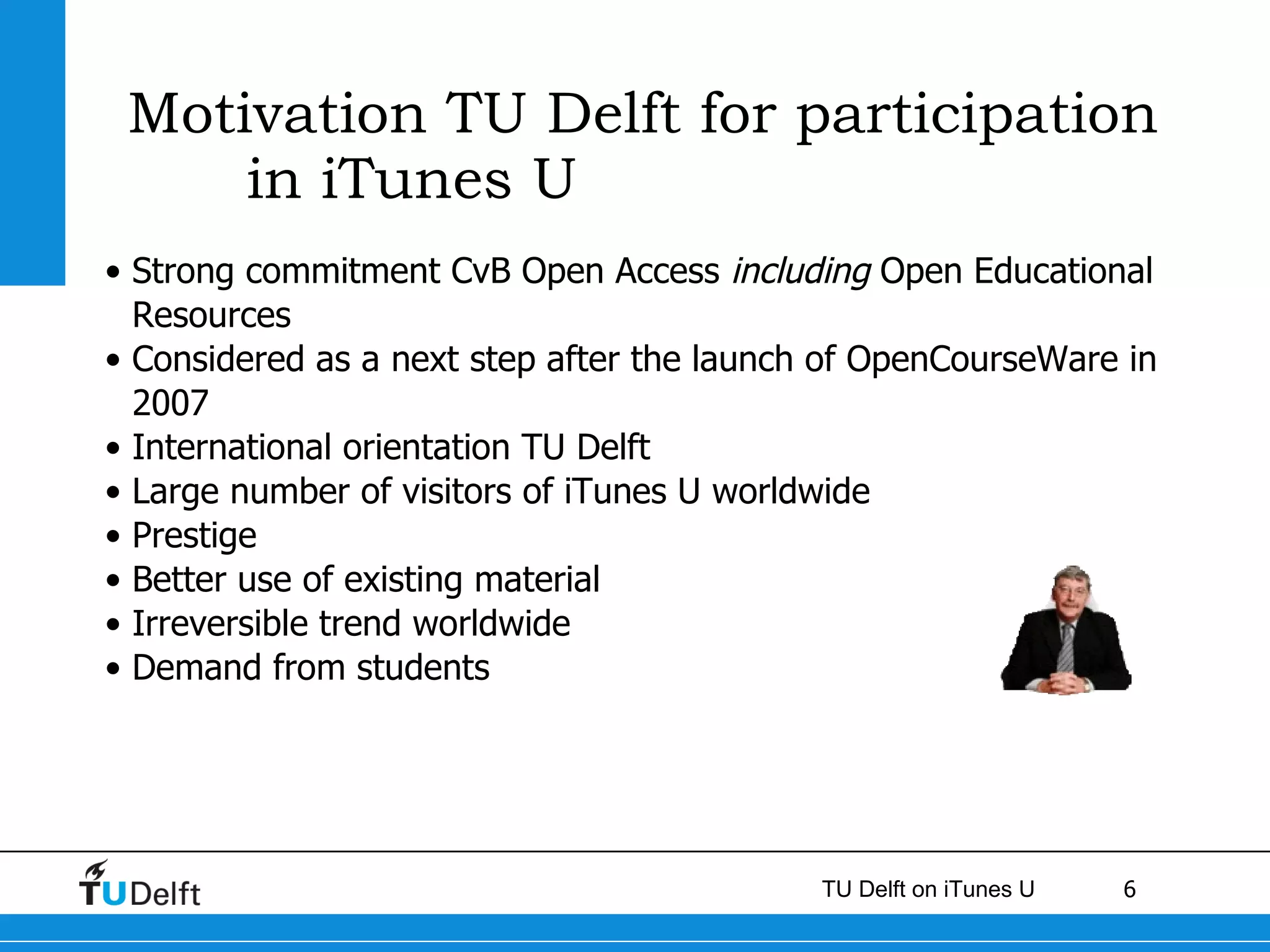 Motivation TU Delft for participation in iTunes U Strong commitment CvB Open Access  including  Open Educational Resources  Considered as a next step after the launch of OpenCourseWare in 2007 International orientation TU Delft Large number of visitors of iT unes  U worldwide Prestige Better use of existing material  Irreversible trend worldwide Demand from students  