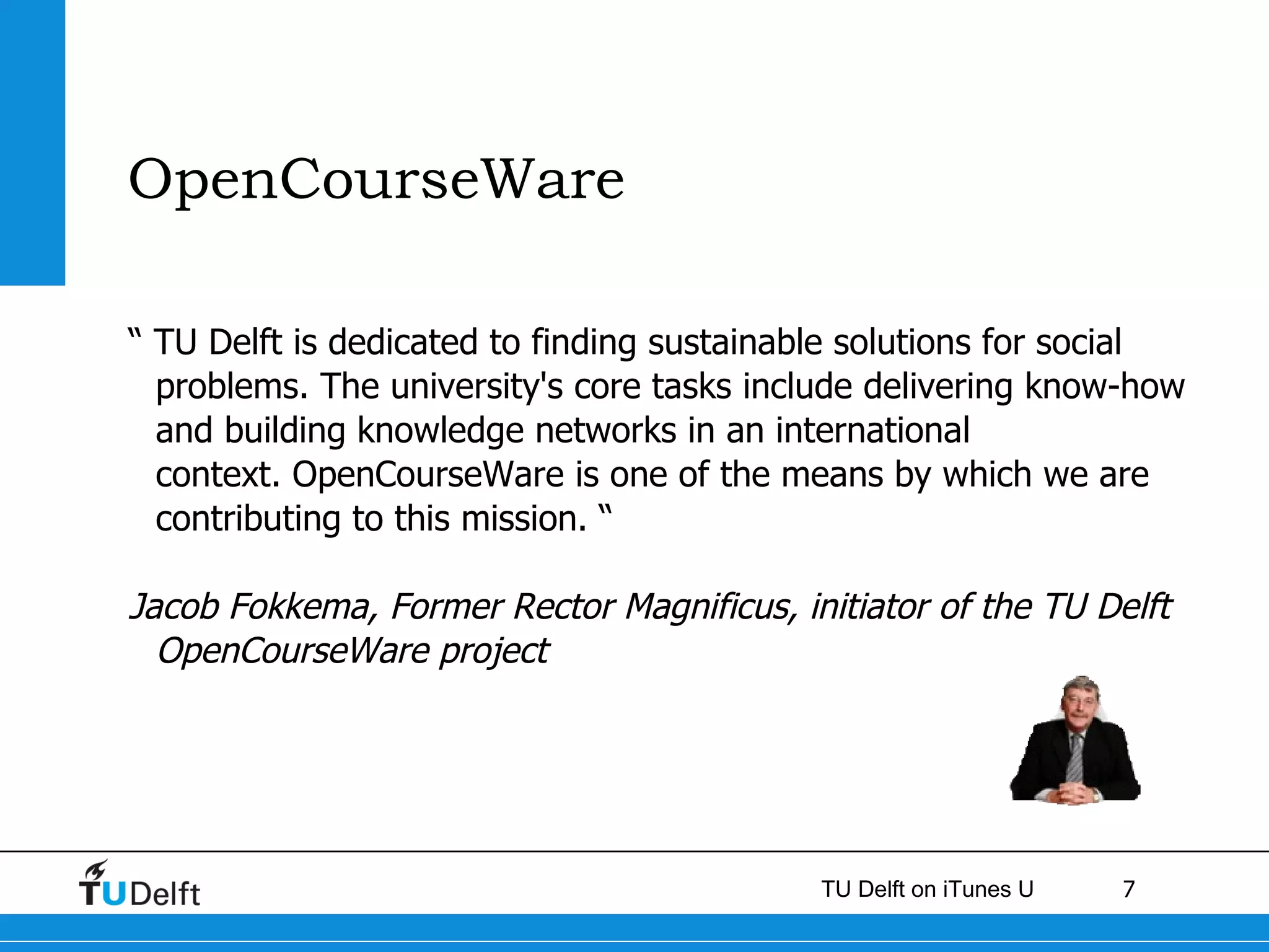 OpenCourseWare “  TU Delft is dedicated to finding sustainable solutions for social problems. The university's core tasks include delivering know-how and building knowledge networks in an international context. OpenCourseWare is one of the means by which we are contributing to this mission. “ Jacob Fokkema, Former Rector Magnificus, initiator of the TU Delft OpenCourseWare project 