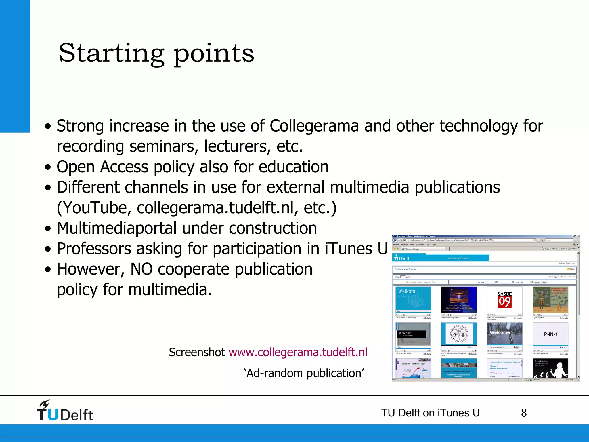 Starting points  Strong increase in the use of Collegerama and other technology for recording seminars, lecturers, etc.  Open Access policy also for education Different channels in use for external multimedia publications (YouTube, collegerama.tudelft.nl, etc.) Multimediaportal under construction  Professors asking for participation in iTunes U  However, NO cooperate publication policy for multimedia.  Screenshot  www.collegerama.tudelft.nl ‘ Ad-random publication’   