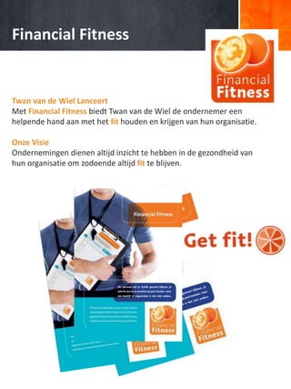 Financial Fitness
Twan van de Wiel Lanceert
Met Financial Fitness biedt Twan van de Wiel de ondernemer een
helpende hand aan met het fit houden en krijgen van hun organisatie.
Onze Visie
Ondernemingen dienen altijd inzicht te hebben in de gezondheid van
hun organisatie om zodoende altijd fit te blijven.
 