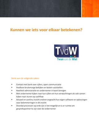 Kunnen we iets voor elkaar betekenen?
Denk aan de volgende zaken:
 Contact met bank over cijfers, open communicatie
 Haalbare brutomarge bekijken en kosten vaststellen
 Kwaliteit administratie en ondernemer in kaart brengen
 Met ondernemer kijken naar kun cijfers en hun verwachtingen als ook samen
kijken naar sturen op cashflow
 Actueel en continu inzicht creëren ongeacht hun eigen software en oplossingen
voor belemmeringen in dit inzicht
 Doordat processen op orde zijn is het mogelijk en is er ruimte om
gesprekspartner te zijn voor de ondernemer
 