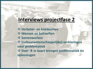 Interviews projectfase 2
 Verbeter- en knelpunten
 Wensen en behoeften
 Samenwerken
 (cultuurwetenschappelijke) verklaringen
voor problematiek
 Doel  in kaart brengen problematiek én
oplossingen
 