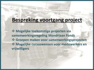 Bespreking voortgang project
 Mogelijke toekomstige projecten via
samenwerkingsregeling Mondriaan Fonds
 Groepen maken voor samenwerkingsprojecten
 Mogelijke cursuswensen voor medewerkers en
vrijwilligers
 