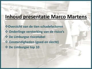 Inhoud presentatie Marco Martens
Overzicht van de tien schadefactoren
 Onderlinge versterking van de risico’s
 De Limburgse risicotabel
 Omstandigheden (goed en slecht)
 De Limburgse top 10
 
