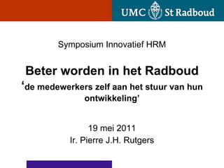 Symposium Innovatief HRM


Beter worden in het Radboud
‘de medewerkers zelf aan het stuur van hun
              ontwikkeling’


                 19 mei 2011
           Ir. Pierre J.H. Rutgers
 