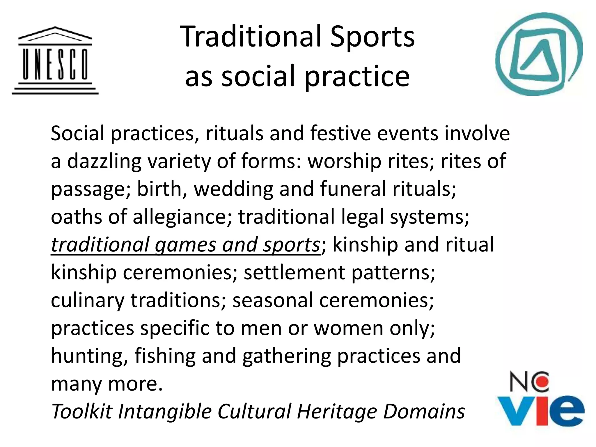 Traditional Sports
as social practice
Social practices, rituals and festive events involve
a dazzling variety of forms: worship rites; rites of
passage; birth, wedding and funeral rituals;
oaths of allegiance; traditional legal systems;
traditional games and sports; kinship and ritual
kinship ceremonies; settlement patterns;
culinary traditions; seasonal ceremonies;
practices specific to men or women only;
hunting, fishing and gathering practices and
many more.
Toolkit Intangible Cultural Heritage Domains
 